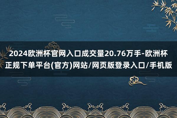 2024欧洲杯官网入口成交量20.76万手-欧洲杯正规下单平台(官方)网站/网页版登录入口/手机版